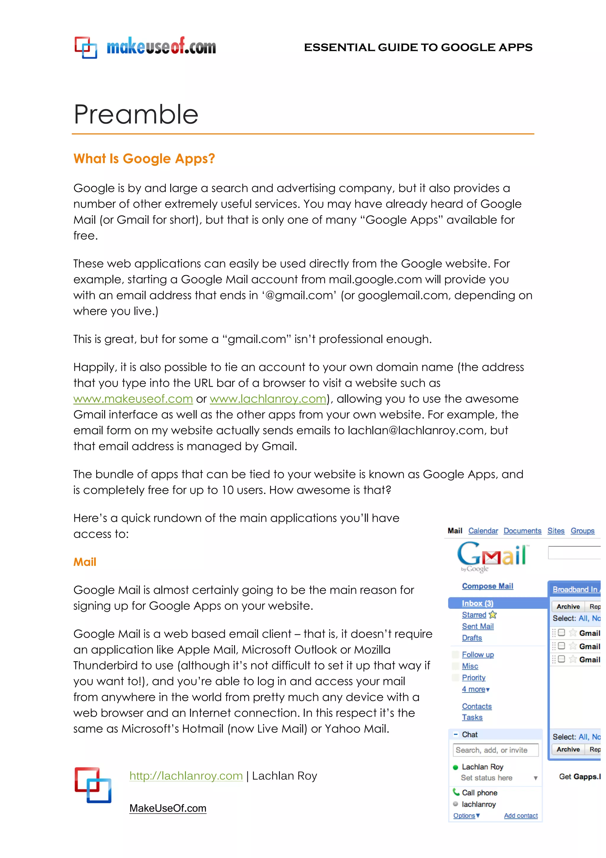 ESSENTIAL GUIDE TO GOOGLE APPS




Preamble
What Is Google Apps?

Google is by and large a search and advertising company, but it also provides a
number of other extremely useful services. You may have already heard of Google
Mail (or Gmail for short), but that is only one of many “Google Apps” available for
free.

These web applications can easily be used directly from the Google website. For
example, starting a Google Mail account from mail.google.com will provide you
with an email address that ends in „@gmail.com‟ (or googlemail.com, depending on
where you live.)

This is great, but for some a “gmail.com” isn‟t professional enough.

Happily, it is also possible to tie an account to your own domain name (the address
that you type into the URL bar of a browser to visit a website such as
www.makeuseof.com or www.lachlanroy.com), allowing you to use the awesome
Gmail interface as well as the other apps from your own website. For example, the
email form on my website actually sends emails to lachlan@lachlanroy.com, but
that email address is managed by Gmail.

The bundle of apps that can be tied to your website is known as Google Apps, and
is completely free for up to 10 users. How awesome is that?

Here‟s a quick rundown of the main applications you‟ll have
access to:

Mail

Google Mail is almost certainly going to be the main reason for
signing up for Google Apps on your website.

Google Mail is a web based email client – that is, it doesn‟t require
an application like Apple Mail, Microsoft Outlook or Mozilla
Thunderbird to use (although it‟s not difficult to set it up that way if
you want to!), and you‟re able to log in and access your mail
from anywhere in the world from pretty much any device with a
web browser and an Internet connection. In this respect it‟s the
same as Microsoft‟s Hotmail (now Live Mail) or Yahoo Mail.



           http://lachlanroy.com | Lachlan Roy
                                                                           Page 5
           MakeUseOf.com
 