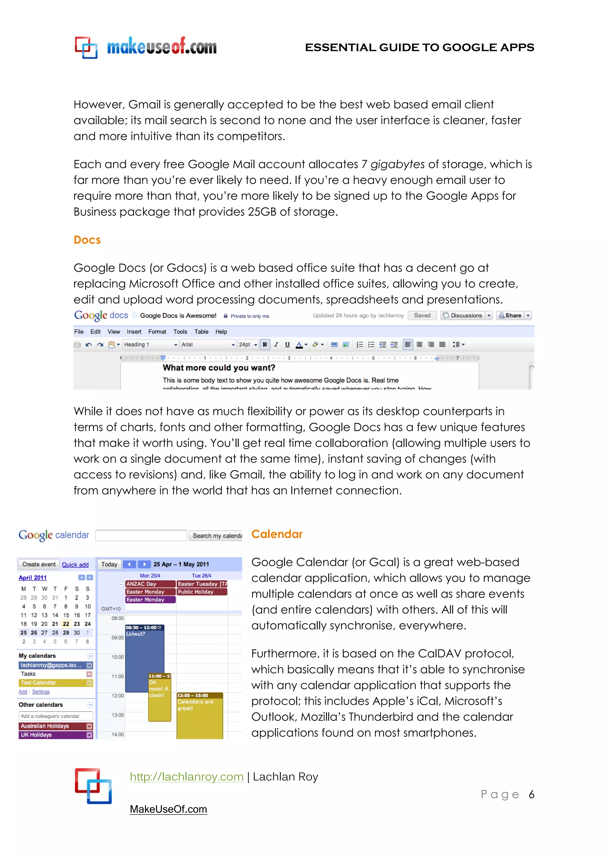 ESSENTIAL GUIDE TO GOOGLE APPS




However, Gmail is generally accepted to be the best web based email client
available; its mail search is second to none and the user interface is cleaner, faster
and more intuitive than its competitors.

Each and every free Google Mail account allocates 7 gigabytes of storage, which is
far more than you‟re ever likely to need. If you‟re a heavy enough email user to
require more than that, you‟re more likely to be signed up to the Google Apps for
Business package that provides 25GB of storage.

Docs

Google Docs (or Gdocs) is a web based office suite that has a decent go at
replacing Microsoft Office and other installed office suites, allowing you to create,
edit and upload word processing documents, spreadsheets and presentations.




While it does not have as much flexibility or power as its desktop counterparts in
terms of charts, fonts and other formatting, Google Docs has a few unique features
that make it worth using. You‟ll get real time collaboration (allowing multiple users to
work on a single document at the same time), instant saving of changes (with
access to revisions) and, like Gmail, the ability to log in and work on any document
from anywhere in the world that has an Internet connection.


                                  Calendar

                                  Google Calendar (or Gcal) is a great web-based
                                  calendar application, which allows you to manage
                                  multiple calendars at once as well as share events
                                  (and entire calendars) with others. All of this will
                                  automatically synchronise, everywhere.

                                  Furthermore, it is based on the CalDAV protocol,
                                  which basically means that it‟s able to synchronise
                                  with any calendar application that supports the
                                  protocol; this includes Apple‟s iCal, Microsoft‟s
                                  Outlook, Mozilla‟s Thunderbird and the calendar
                                  applications found on most smartphones.


          http://lachlanroy.com | Lachlan Roy
                                                                              Page 6
          MakeUseOf.com
 