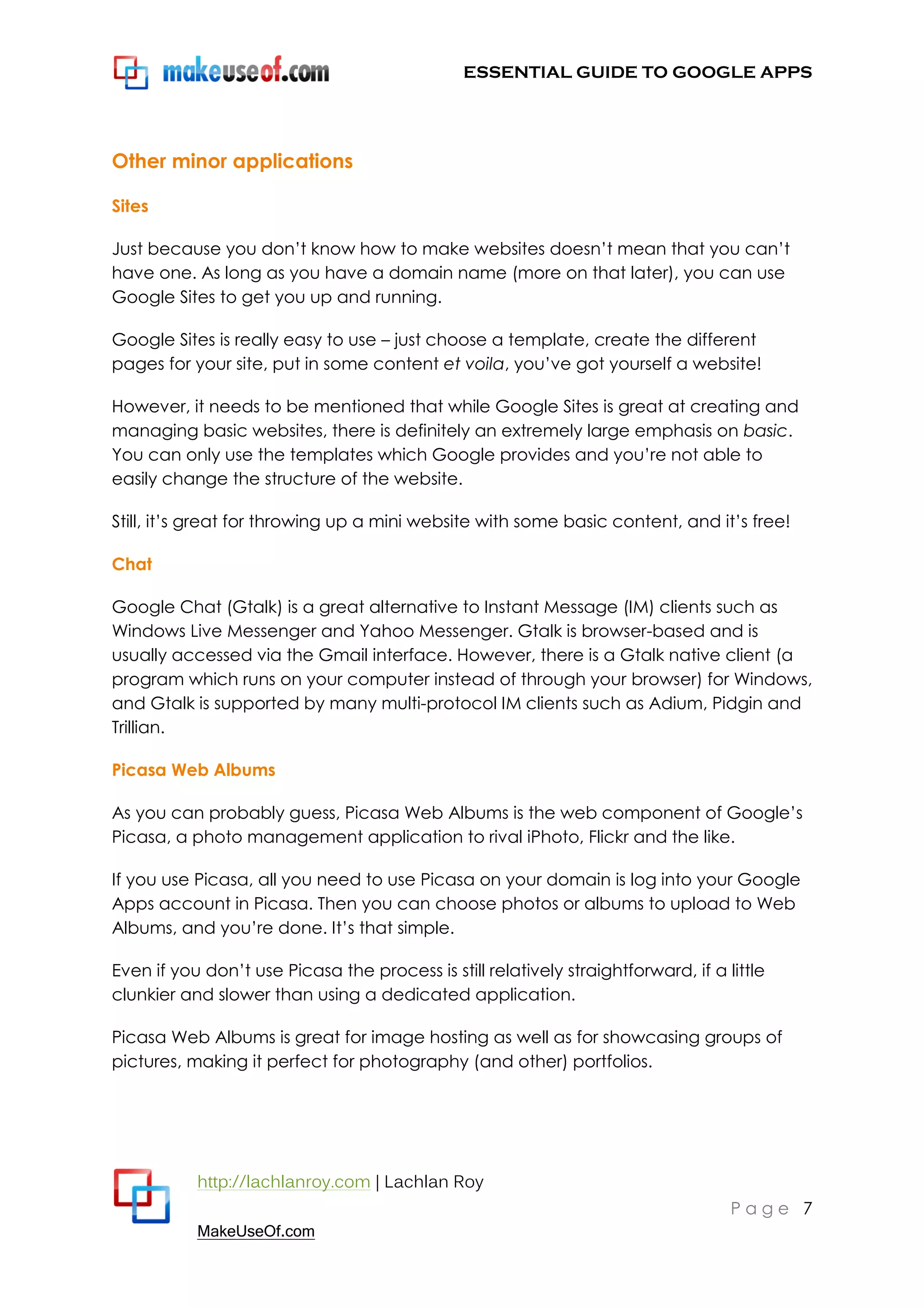 ESSENTIAL GUIDE TO GOOGLE APPS




Other minor applications

Sites

Just because you don‟t know how to make websites doesn‟t mean that you can‟t
have one. As long as you have a domain name (more on that later), you can use
Google Sites to get you up and running.

Google Sites is really easy to use – just choose a template, create the different
pages for your site, put in some content et voila, you‟ve got yourself a website!

However, it needs to be mentioned that while Google Sites is great at creating and
managing basic websites, there is definitely an extremely large emphasis on basic.
You can only use the templates which Google provides and you‟re not able to
easily change the structure of the website.

Still, it‟s great for throwing up a mini website with some basic content, and it‟s free!

Chat

Google Chat (Gtalk) is a great alternative to Instant Message (IM) clients such as
Windows Live Messenger and Yahoo Messenger. Gtalk is browser-based and is
usually accessed via the Gmail interface. However, there is a Gtalk native client (a
program which runs on your computer instead of through your browser) for Windows,
and Gtalk is supported by many multi-protocol IM clients such as Adium, Pidgin and
Trillian.

Picasa Web Albums

As you can probably guess, Picasa Web Albums is the web component of Google‟s
Picasa, a photo management application to rival iPhoto, Flickr and the like.

If you use Picasa, all you need to use Picasa on your domain is log into your Google
Apps account in Picasa. Then you can choose photos or albums to upload to Web
Albums, and you‟re done. It‟s that simple.

Even if you don‟t use Picasa the process is still relatively straightforward, if a little
clunkier and slower than using a dedicated application.

Picasa Web Albums is great for image hosting as well as for showcasing groups of
pictures, making it perfect for photography (and other) portfolios.




           http://lachlanroy.com | Lachlan Roy
                                                                                    Page 7
           MakeUseOf.com
 
