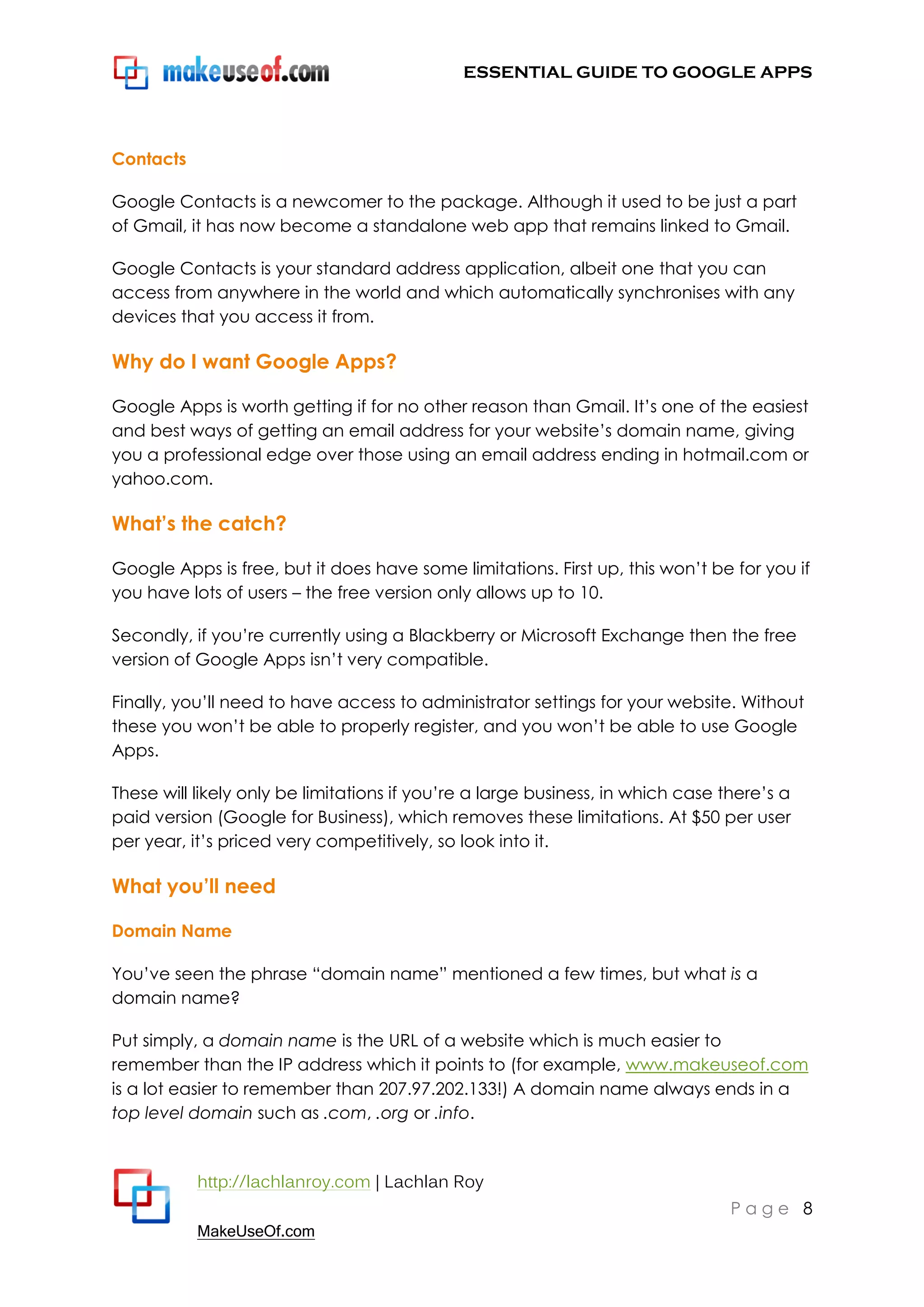 ESSENTIAL GUIDE TO GOOGLE APPS




Contacts

Google Contacts is a newcomer to the package. Although it used to be just a part
of Gmail, it has now become a standalone web app that remains linked to Gmail.

Google Contacts is your standard address application, albeit one that you can
access from anywhere in the world and which automatically synchronises with any
devices that you access it from.

Why do I want Google Apps?

Google Apps is worth getting if for no other reason than Gmail. It‟s one of the easiest
and best ways of getting an email address for your website‟s domain name, giving
you a professional edge over those using an email address ending in hotmail.com or
yahoo.com.

What’s the catch?

Google Apps is free, but it does have some limitations. First up, this won‟t be for you if
you have lots of users – the free version only allows up to 10.

Secondly, if you‟re currently using a Blackberry or Microsoft Exchange then the free
version of Google Apps isn‟t very compatible.

Finally, you‟ll need to have access to administrator settings for your website. Without
these you won‟t be able to properly register, and you won‟t be able to use Google
Apps.

These will likely only be limitations if you‟re a large business, in which case there‟s a
paid version (Google for Business), which removes these limitations. At $50 per user
per year, it‟s priced very competitively, so look into it.

What you’ll need

Domain Name

You‟ve seen the phrase “domain name” mentioned a few times, but what is a
domain name?

Put simply, a domain name is the URL of a website which is much easier to
remember than the IP address which it points to (for example, www.makeuseof.com
is a lot easier to remember than 207.97.202.133!) A domain name always ends in a
top level domain such as .com, .org or .info.



           http://lachlanroy.com | Lachlan Roy
                                                                                 Page 8
           MakeUseOf.com
 