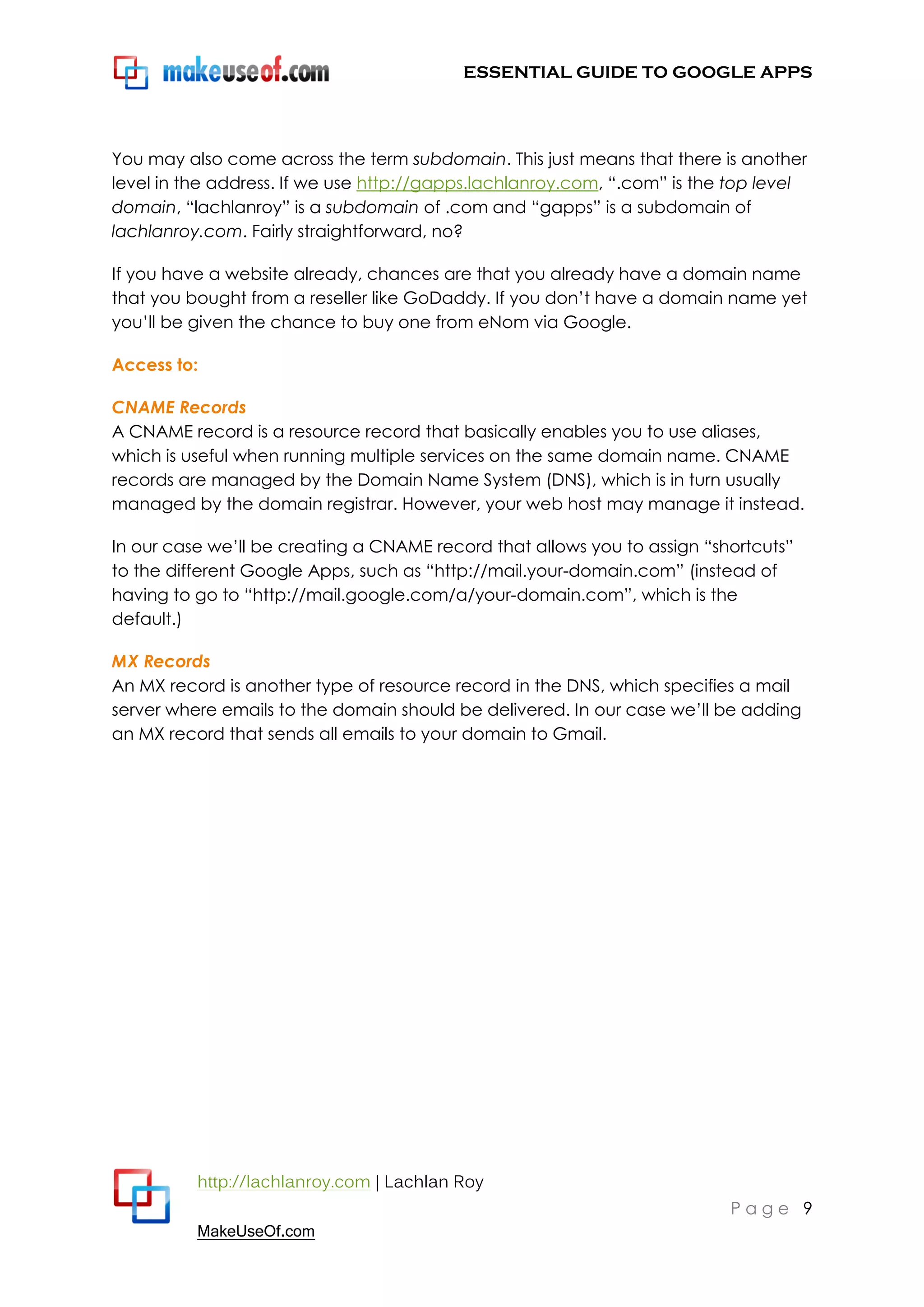 ESSENTIAL GUIDE TO GOOGLE APPS




You may also come across the term subdomain. This just means that there is another
level in the address. If we use http://gapps.lachlanroy.com, “.com” is the top level
domain, “lachlanroy” is a subdomain of .com and “gapps” is a subdomain of
lachlanroy.com. Fairly straightforward, no?

If you have a website already, chances are that you already have a domain name
that you bought from a reseller like GoDaddy. If you don‟t have a domain name yet
you‟ll be given the chance to buy one from eNom via Google.

Access to:

CNAME Records
A CNAME record is a resource record that basically enables you to use aliases,
which is useful when running multiple services on the same domain name. CNAME
records are managed by the Domain Name System (DNS), which is in turn usually
managed by the domain registrar. However, your web host may manage it instead.

In our case we‟ll be creating a CNAME record that allows you to assign “shortcuts”
to the different Google Apps, such as “http://mail.your-domain.com” (instead of
having to go to “http://mail.google.com/a/your-domain.com”, which is the
default.)

MX Records
An MX record is another type of resource record in the DNS, which specifies a mail
server where emails to the domain should be delivered. In our case we‟ll be adding
an MX record that sends all emails to your domain to Gmail.




          http://lachlanroy.com | Lachlan Roy
                                                                          Page 9
          MakeUseOf.com
 