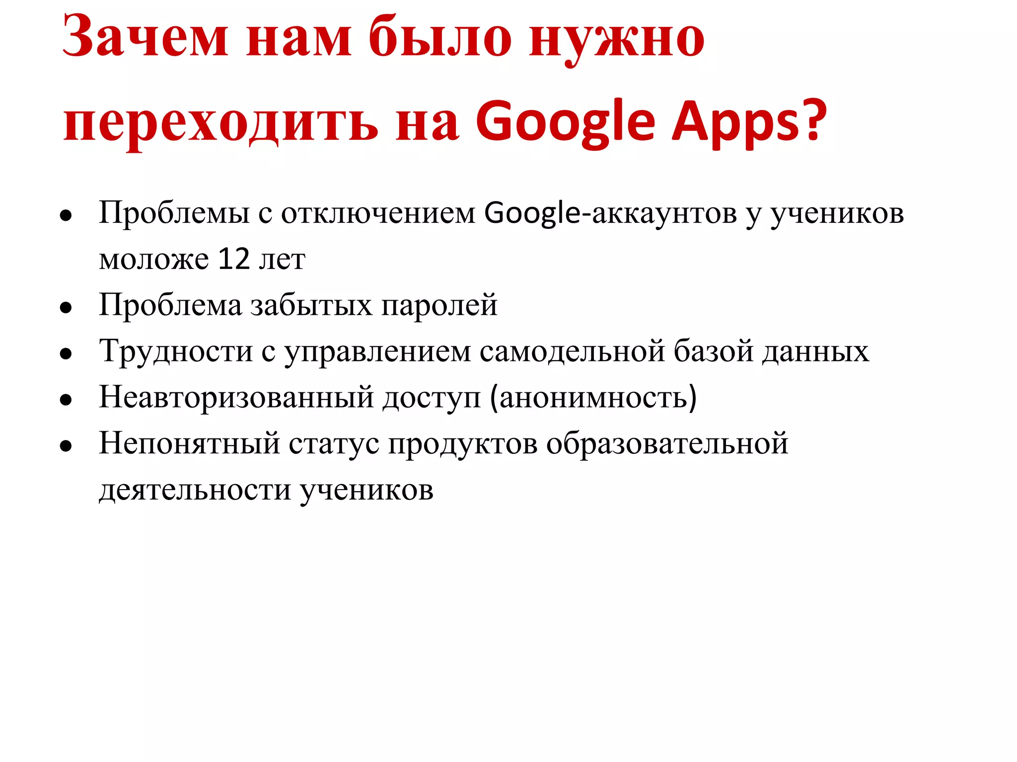 Зачем нам было нужно
переходить на Google Apps?
●   Проблемы с отключением Google-аккаунтов у учеников
    моложе 12 лет
●   Проблема забытых паролей
●   Трудности с управлением самодельной базой данных
●   Неавторизованный доступ (анонимность)
●   Непонятный статус продуктов образовательной
    деятельности учеников
 