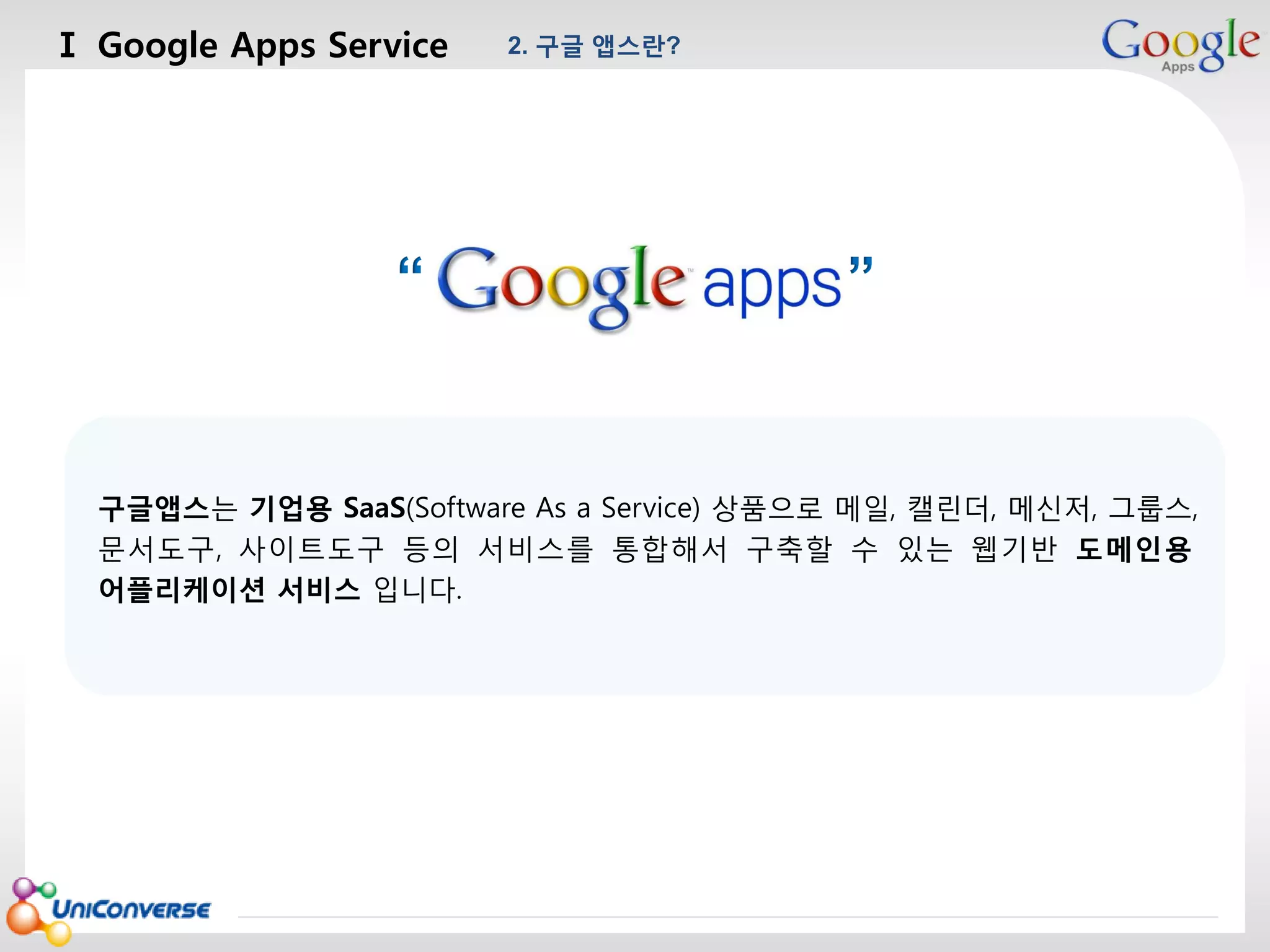 Ⅰ Google Apps Service

2. 구글 앱스란?

마스터 제목 스타일 편집
“

”

구글앱스는 기업용 SaaS(Software As a Service) 상품으로 메일, 캘린더, 메신저, 그룹스,
문서도구, 사이트도구 등의 서비스를 통합해서 구축할 수 있는 웹기반 도메인용
어플리케이션 서비스 입니다.

2013-08-01

4

 