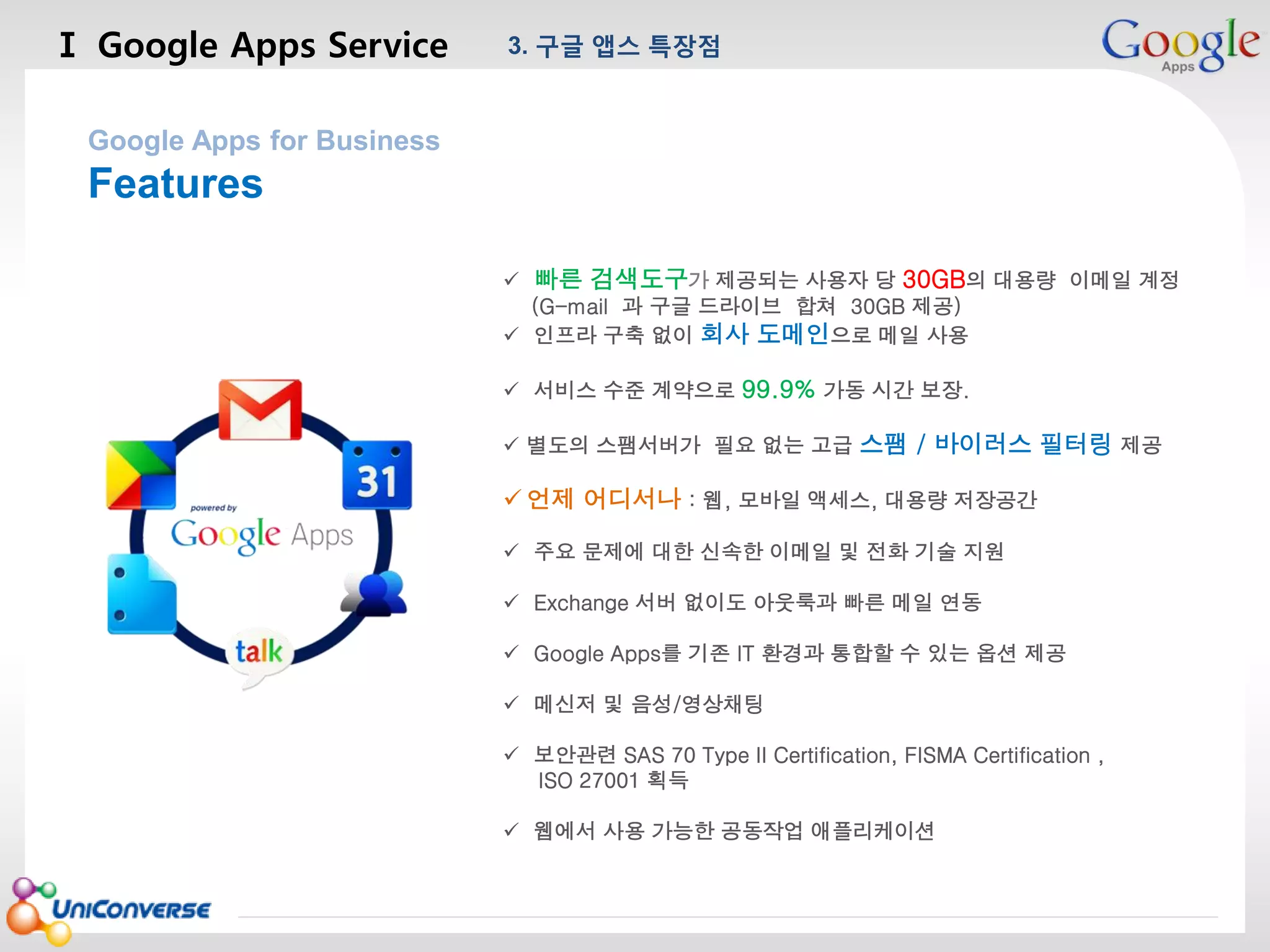Ⅰ Google Apps Service

3. 구글 앱스 특장점

마스터 제목 스타일 편집

Google Apps for Business

Features
 빠른 검색도구가 제공되는 사용자 당 30GB의 대용량 이메일 계정
(G-mail 과 구글 드라이브 합쳐 30GB 제공)
 인프라 구축 없이 회사 도메인으로 메일 사용
 서비스 수준 계약으로 99.9% 가동 시간 보장.
 별도의 스팸서버가 필요 없는 고급 스팸 / 바이러스 필터링 제공

 언제 어디서나 : 웹, 모바일 액세스, 대용량 저장공간
 주요 문제에 대한 신속한 이메일 및 전화 기술 지원
 Exchange 서버 없이도 아웃룩과 빠른 메일 연동
 Google Apps를 기존 IT 환경과 통합할 수 있는 옵션 제공
 메신저 및 음성/영상채팅
 보안관련 SAS 70 Type II Certification, FISMA Certification ,
ISO 27001 획득
 웹에서 사용 가능한 공동작업 애플리케이션
2013-08-01

5

 