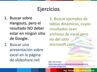 Ejercicios
1. Buscar sobre
Hangouts, pero el
resultado NO deber
estar en ningún sitio
de Google.
2. Buscar una
presentación sobre
excel en la página
de slideshare.net
Ing. Yeisson Darío Mena Triana
3. Buscar ejemplos de
tablas dinámicas, cuyos
resultados sean
archivos de excel pero
no del sitio
microsoft.com
Más información:
http://www.galinus.com/es/articulos/operadores-y-
comandos-google.html
 