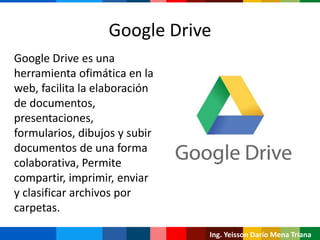 Ing. Yeisson Darío Mena Triana
Google Drive es una
herramienta ofimática en la
web, facilita la elaboración
de documentos,
presentaciones,
formularios, dibujos y subir
documentos de una forma
colaborativa, Permite
compartir, imprimir, enviar
y clasificar archivos por
carpetas.
Google Drive
 
