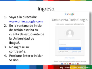 Ing. Yeisson Darío Mena Triana
1. Vaya a la dirección:
www.drive.google.com
2. En la ventana de inicio
de sesión escriba su
cuenta de estudiante de
la Universidad de
Ibagué.
3. No ingrese su
contraseña.
4. Presione Enter o Iniciar
Sesión.
Ingreso
 