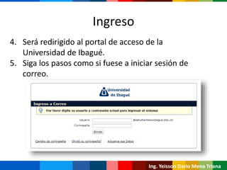 Ing. Yeisson Darío Mena Triana
4. Será redirigido al portal de acceso de la
Universidad de Ibagué.
5. Siga los pasos como si fuese a iniciar sesión de
correo.
Ingreso
 