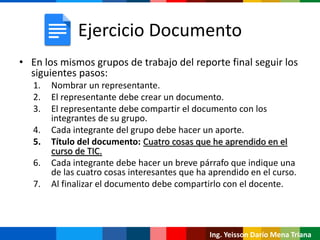 Ing. Yeisson Darío Mena Triana
Ejercicio Documento
• En los mismos grupos de trabajo del reporte final seguir los
siguientes pasos:
1. Nombrar un representante.
2. El representante debe crear un documento.
3. El representante debe compartir el documento con los
integrantes de su grupo.
4. Cada integrante del grupo debe hacer un aporte.
5. Título del documento: Cuatro cosas que he aprendido en el
curso de TIC.
6. Cada integrante debe hacer un breve párrafo que indique una
de las cuatro cosas interesantes que ha aprendido en el curso.
7. Al finalizar el documento debe compartirlo con el docente.
 