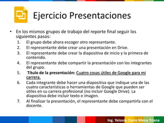 Ing. Yeisson Darío Mena Triana
Ejercicio Presentaciones
• En los mismos grupos de trabajo del reporte final seguir los
siguientes pasos:
1. El grupo debe ahora escoger otro representante.
2. El representante debe crear una presentación en Drive.
3. El representante debe crear la diapositiva de inicio y la primera de
contenido.
4. El representante debe compartir la presentación con los integrantes
del grupo.
5. Título de la presentación: Cuatro cosas útiles de Google para mi
carrera.
6. Cada integrante debe hacer una diapositiva que indique una de las
cuatro características o herramientas de Google que pueden ser
útiles en su carrera profesional (no incluir Google Drive). La
diapositiva debe incluir texto e imagen.
7. Al finalizar la presentación, el representante debe compartirla con el
docente.
 