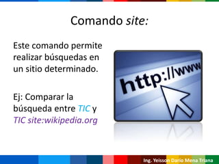 Comando site:
Este comando permite
realizar búsquedas en
un sitio determinado.
Ej: Comparar la
búsqueda entre TIC y
TIC site:wikipedia.org
Ing. Yeisson Darío Mena Triana
 