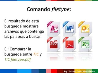Comando filetype:
El resultado de esta
búsqueda mostrará
archivos que contenga
las palabras a buscar.
Ej: Comparar la
búsqueda entre TIC y
TIC filetype:pdf
Ing. Yeisson Darío Mena Triana
 