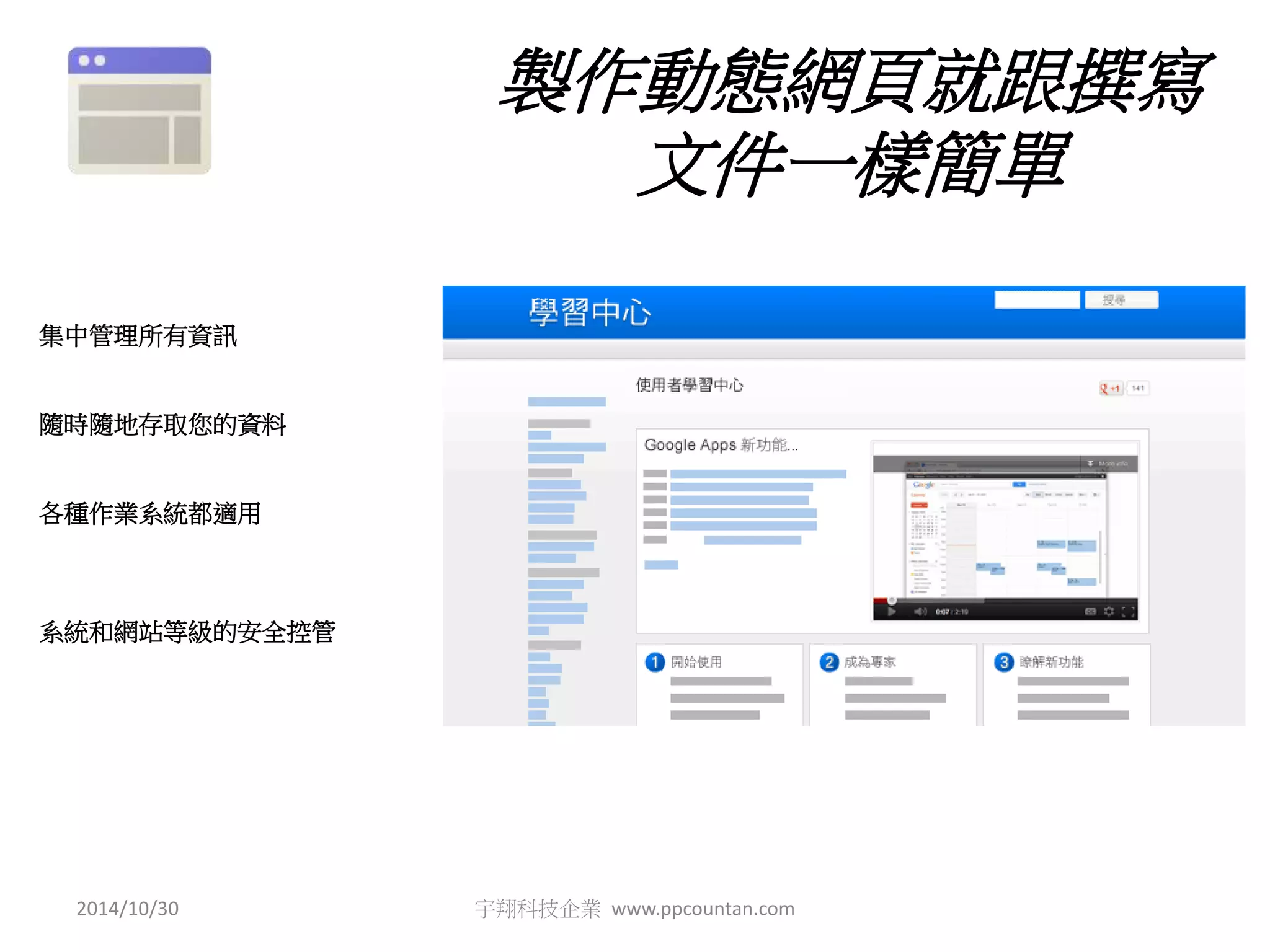 製作動態網頁就跟撰寫 
文件一樣簡單 
集中管理所有資訊 
隨時隨地存取您的資料 
各種作業系統都適用 
系統和網站等級的安全控管 
2014/10/30 宇翔科技企業www.ppcountan.com 
 