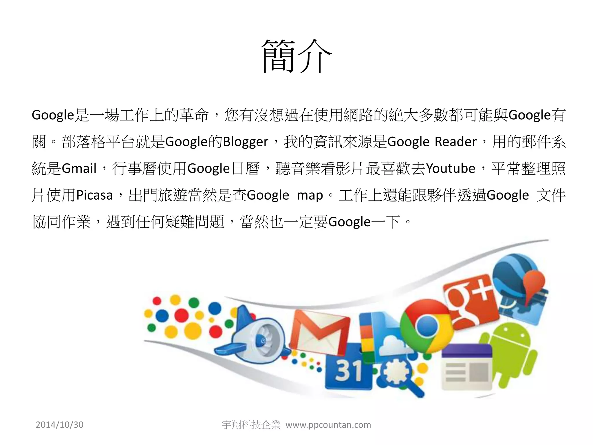 簡介 
Google是一場工作上的革命，您有沒想過在使用網路的絶大多數都可能與Google有 
關。部落格平台就是Google的Blogger，我的資訊來源是Google Reader，用的郵件系 
統是Gmail，行事曆使用Google日曆，聽音樂看影片最喜歡去Youtube，平常整理照 
片使用Picasa，出門旅遊當然是查Google map。工作上還能跟夥伴透過Google 文件 
協同作業，遇到任何疑難問題，當然也一定要Google一下。 
2014/10/30 宇翔科技企業www.ppcountan.com 
 