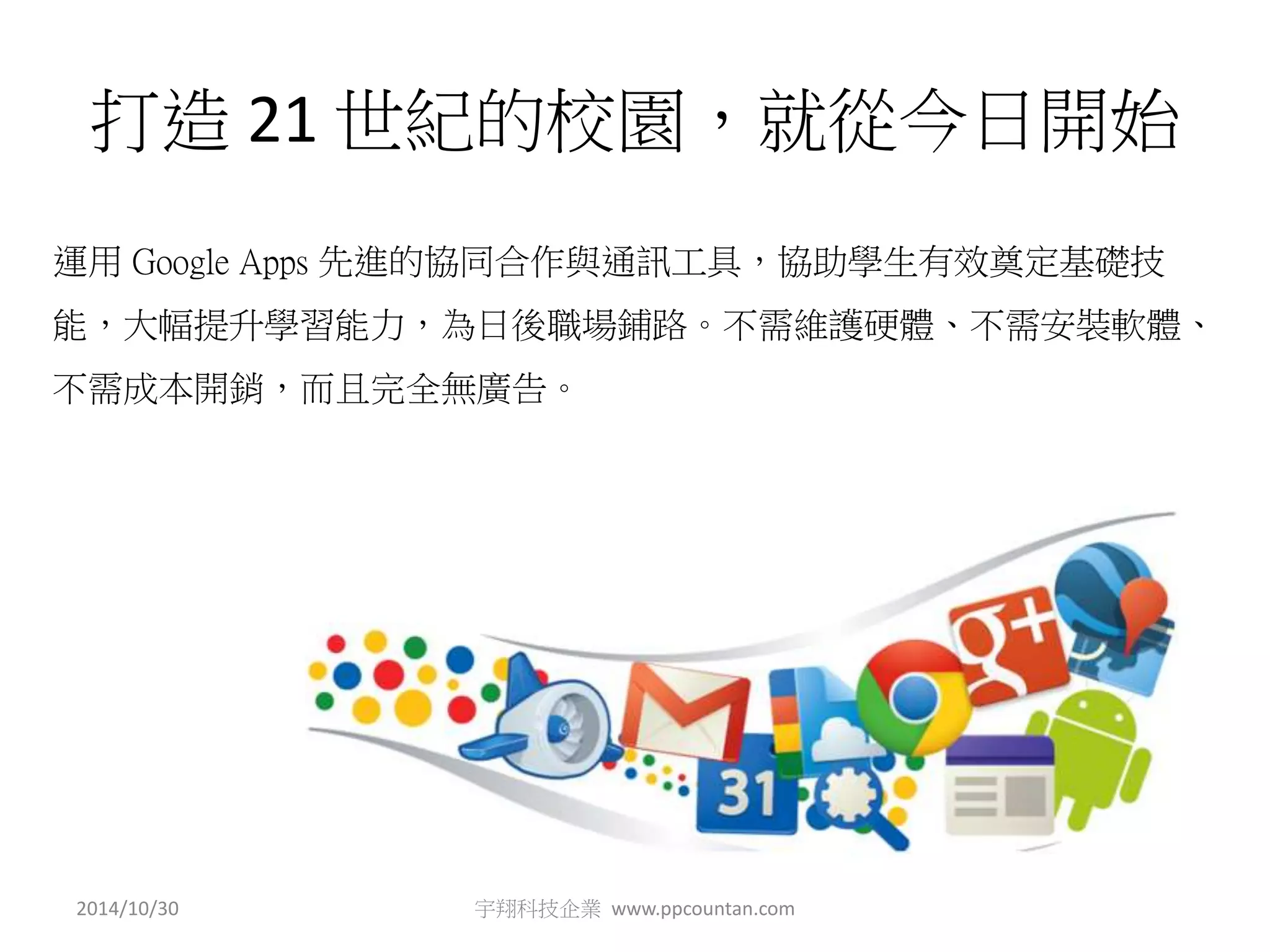 打造21 世紀的校園，就從今日開始 
運用Google Apps 先進的協同合作與通訊工具，協助學生有效奠定基礎技 
能，大幅提升學習能力，為日後職場鋪路。不需維護硬體、不需安裝軟體、 
不需成本開銷，而且完全無廣告。 
2014/10/30 宇翔科技企業www.ppcountan.com 
 