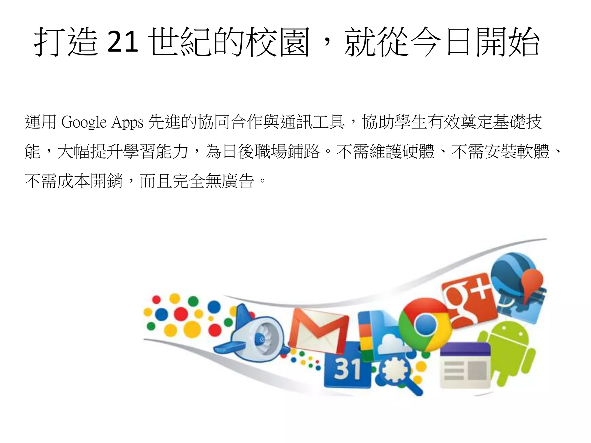 打造 21 世紀的校園，就從今日開始
運用 Google Apps 先進的協同合作與通訊工具，協助學生有效奠定基礎技
能，大幅提升學習能力，為日後職場鋪路。不需維護硬體、不需安裝軟體、
不需成本開銷，而且完全無廣告。
 