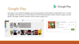 Google Play
Esta app es una tienda de google, que aunque puedes usarla desde tu ordenador con tu cuenta
de google, esta hecha para usarla desde tu móvil donde puedes instalar todas las apps, ya sean
gratis o de pago. Puedes comprar música, libros, juegos, etc.
 