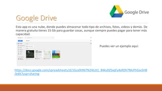 Google Drive
Esta app es una nube, donde puedes almacenar todo tipo de archivos, fotos, videos y demás. De
manera gratuita tienes 15 Gb para guardar cosas, aunque siempre puedes pagar para tener más
capacidad.
Puedes ver un ejemplo aquí:
https://docs.google.com/spreadsheets/d/1Gzs0HNI7N24ILtt1_BWuDZSxqFy4zRDh7McPhGsv5H8
/edit?usp=sharing
 