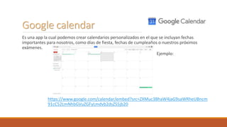 Google calendar
Es una app la cual podemos crear calendarios personalizados en el que se incluyan fechas
importantes para nosotros, como días de fiesta, fechas de cumpleaños o nuestros próximos
exámenes.
Ejemplo:
https://www.google.com/calendar/embed?src=ZXMuc3BhaW4jaG9saWRheUBncm
91cC52LmNhbGVuZGFyLmdvb2dsZS5jb20
 