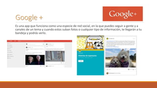 Google +
Es una app que funciona como una especie de red social, en la que puedes seguir a gente y a
canales de un tema y cuando estos suban fotos o cualquier tipo de información, te llegarán a tu
bandeja y podrás verlo.
 
