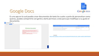 Google Docs
Es una app en la cual puedes crear documentos de texto los cuales a parte de personalizar como
quieras, puedes compartirlo con gente y darle permisos a esta para que modifique a su gusto el
documento.
Ejemplo:
https://docs.google.com/document/d/1yIzBLOmPPUWuD2EYx33C_dM4i-xVd0ZFqcs60ki9YI8/edit
 
