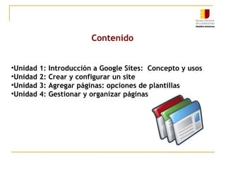 Contenido Unidad 1: Introducción a Google Sites:  Concepto y usos Unidad 2: Crear y configurar un site Unidad 3: Agregar páginas: opciones de plantillas Unidad 4: Gestionar y organizar páginas 