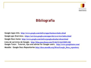 Bibliografía Google Apps Info .  http://www.google.com/intl/es/apps/business/index.html Google pps Overview. :  https://services.google.com/apps/site/overview/index.html Google Docs home  http://www.google.com/intl/es/googlecalendar/about.html Lista de servicios de Google.   http://blog.spacebom.com/22/del/11/del/2005-248/ Google Tutor:  Tutorial, tips and advise for Google users.   http://www.googletutor.com/ Moodle:  Google Docs Repositories   http://docs.moodle.org/20/en/Google_Docs_repository 