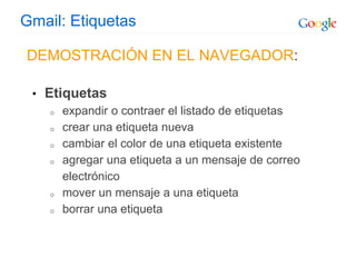 Gmail: Etiquetas
DEMOSTRACIÓN EN EL NAVEGADOR:
• Etiquetas
o expandir o contraer el listado de etiquetas
o crear una etiqueta nueva
o cambiar el color de una etiqueta existente
o agregar una etiqueta a un mensaje de correo
electrónico
o mover un mensaje a una etiqueta
o borrar una etiqueta
 