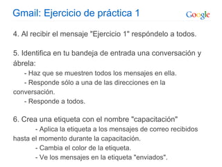 Gmail: Ejercicio de práctica 1
4. Al recibir el mensaje "Ejercicio 1" respóndelo a todos.
5. Identifica en tu bandeja de entrada una conversación y
ábrela:
- Haz que se muestren todos los mensajes en ella.
- Responde sólo a una de las direcciones en la
conversación.
- Responde a todos.
6. Crea una etiqueta con el nombre "capacitación"
- Aplica la etiqueta a los mensajes de correo recibidos
hasta el momento durante la capacitación.
- Cambia el color de la etiqueta.
- Ve los mensajes en la etiqueta "enviados".
 