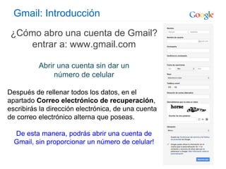 Gmail: Introducción
¿Cómo abro una cuenta de Gmail?
entrar a: www.gmail.com
Abrir una cuenta sin dar un
número de celular
Después de rellenar todos los datos, en el
apartado Correo electrónico de recuperación,
escribirás la dirección electrónica, de una cuenta
de correo electrónico alterna que poseas.
De esta manera, podrás abrir una cuenta de
Gmail, sin proporcionar un número de celular!
 