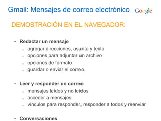 Gmail: Mensajes de correo electrónico
DEMOSTRACIÓN EN EL NAVEGADOR:
• Redactar un mensaje
o agregar direcciones, asunto y texto
o opciones para adjuntar un archivo
o opciones de formato
o guardar o enviar el correo.
• Leer y responder un correo
o mensajes leídos y no leídos
o acceder a mensajes
o vínculos para responder, responder a todos y reenviar
• Conversaciones
 