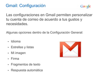 Gmail: Configuración
Las configuraciones en Gmail permiten personalizar
tu cuenta de correo de acuerdo a tus gustos y
necesidades.
Algunas opciones dentro de la Configuración General:
• Idioma
• Estrellas y listas
• Mi imagen
• Firma
• Fragmentos de texto
• Respuesta automática
 