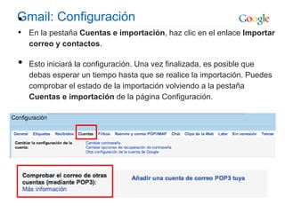Gmail: Configuración•
• En la pestaña Cuentas e importación, haz clic en el enlace Importar
correo y contactos.
• Esto iniciará la configuración. Una vez finalizada, es posible que
debas esperar un tiempo hasta que se realice la importación. Puedes
comprobar el estado de la importación volviendo a la pestaña
Cuentas e importación de la página Configuración.
 