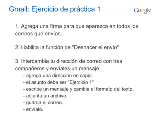 Gmail: Ejercicio de práctica 1
1. Agrega una firma para que aparezca en todos los
correos que envías.
2. Habilita la función de "Deshacer el envío"
3. Intercambia tu dirección de correo con tres
compañeros y envíales un mensaje:
- agrega una dirección en copia
- el asunto debe ser "Ejercicio 1"
- escribe un mensaje y cambia el formato del texto.
- adjunta un archivo.
- guarda el correo.
- envíalo.
 