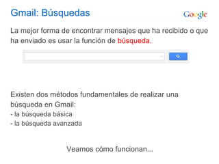 Gmail: Búsquedas
La mejor forma de encontrar mensajes que ha recibido o que
ha enviado es usar la función de búsqueda.
Existen dos métodos fundamentales de realizar una
búsqueda en Gmail:
- la búsqueda básica
- la búsqueda avanzada
Veamos cómo funcionan...
 