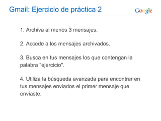 Gmail: Ejercicio de práctica 2
1. Archiva al menos 3 mensajes.
2. Accede a los mensajes archivados.
3. Busca en tus mensajes los que contengan la
palabra "ejercicio".
4. Utiliza la búsqueda avanzada para encontrar en
tus mensajes enviados el primer mensaje que
enviaste.
 