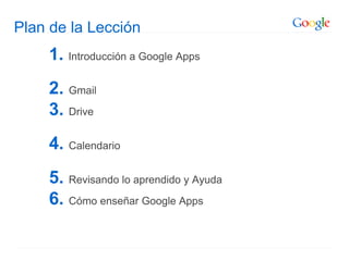 Plan de la Lección
1. Introducción a Google Apps
2. Gmail
3. Drive
4. Calendario
5. Revisando lo aprendido y Ayuda
6. Cómo enseñar Google Apps
 