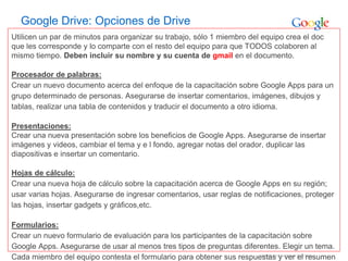 Google Confidential and Proprietary
Google Drive: Opciones de Drive
Utilicen un par de minutos para organizar su trabajo, sólo 1 miembro del equipo crea el doc
que les corresponde y lo comparte con el resto del equipo para que TODOS colaboren al
mismo tiempo. Deben incluir su nombre y su cuenta de gmail en el documento.
Procesador de palabras:
Crear un nuevo documento acerca del enfoque de la capacitación sobre Google Apps para un
grupo determinado de personas. Asegurarse de insertar comentarios, imágenes, dibujos y
tablas, realizar una tabla de contenidos y traducir el documento a otro idioma.
Presentaciones:
Crear una nueva presentación sobre los beneficios de Google Apps. Asegurarse de insertar
imágenes y videos, cambiar el tema y e l fondo, agregar notas del orador, duplicar las
diapositivas e insertar un comentario.
Hojas de cálculo:
Crear una nueva hoja de cálculo sobre la capacitación acerca de Google Apps en su región;
usar varias hojas. Asegurarse de ingresar comentarios, usar reglas de notificaciones, proteger
las hojas, insertar gadgets y gráficos,etc.
Formularios:
Crear un nuevo formulario de evaluación para los participantes de la capacitación sobre
Google Apps. Asegurarse de usar al menos tres tipos de preguntas diferentes. Elegir un tema.
Cada miembro del equipo contesta el formulario para obtener sus respuestas y ver el resumen
 