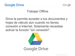 Google Confidential and Proprietary
Google Drive
Trabajar Offline
Drive te permite acceder a tus documentos y
hojas de cálculo aún cuando no tienes
conexión a Internet. Solamente necesitas
activar la función "sin conexión".
 