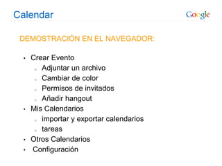 Calendar
DEMOSTRACIÓN EN EL NAVEGADOR:
• Crear Evento
o Adjuntar un archivo
o Cambiar de color
o Permisos de invitados
o Añadir hangout
• Mis Calendarios
o importar y exportar calendarios
o tareas
• Otros Calendarios
• Configuración
 