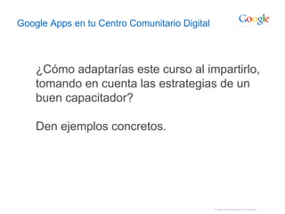Google Confidential and Proprietary
Google Apps en tu Centro Comunitario Digital
¿Cómo adaptarías este curso al impartirlo,
tomando en cuenta las estrategias de un
buen capacitador?
Den ejemplos concretos.
 