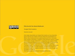 Esta lección fue desarrollada por:
Google Web Academy
Derechos de autor
Este trabajo desarrollado por Google Web Academy se hace disponible
bajo los términos de Creative Commons Atribución-CompartirIgual 2.5
México (http://creativecommons.org/licenses/by-sa/2.5/mx). Se pueden
hacer cambios, transmitirlo y mostrarlo a otras personas; siempre y cuando
se dé crédito a Google ("Atribución"), y asegurarse que cualquier trabajo
que se desarrolle basándose en el contenido de Google se distribuya bajo
la misma licencia de Creative Commons Atribución-CompartirIgual
("Compartir-Igual"). Esta licencia no cubre el uso de aspectos relacionados
con la marca Google, los cuales requieren consentimiento explícito por
escrito de Google y son sujetos a las directrices de la marca Google, que
se pueden encontrar en:
http://www.google.com/intl/es/permissions/guidelines.html
 
