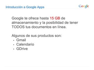 Introducción a Google Apps
Google te ofrece hasta 15 GB de
almacenamiento y la posibilidad de tener
TODOS tus documentos en línea.
Algunos de sus productos son:
• Gmail
• Calendario
• GDrive
 