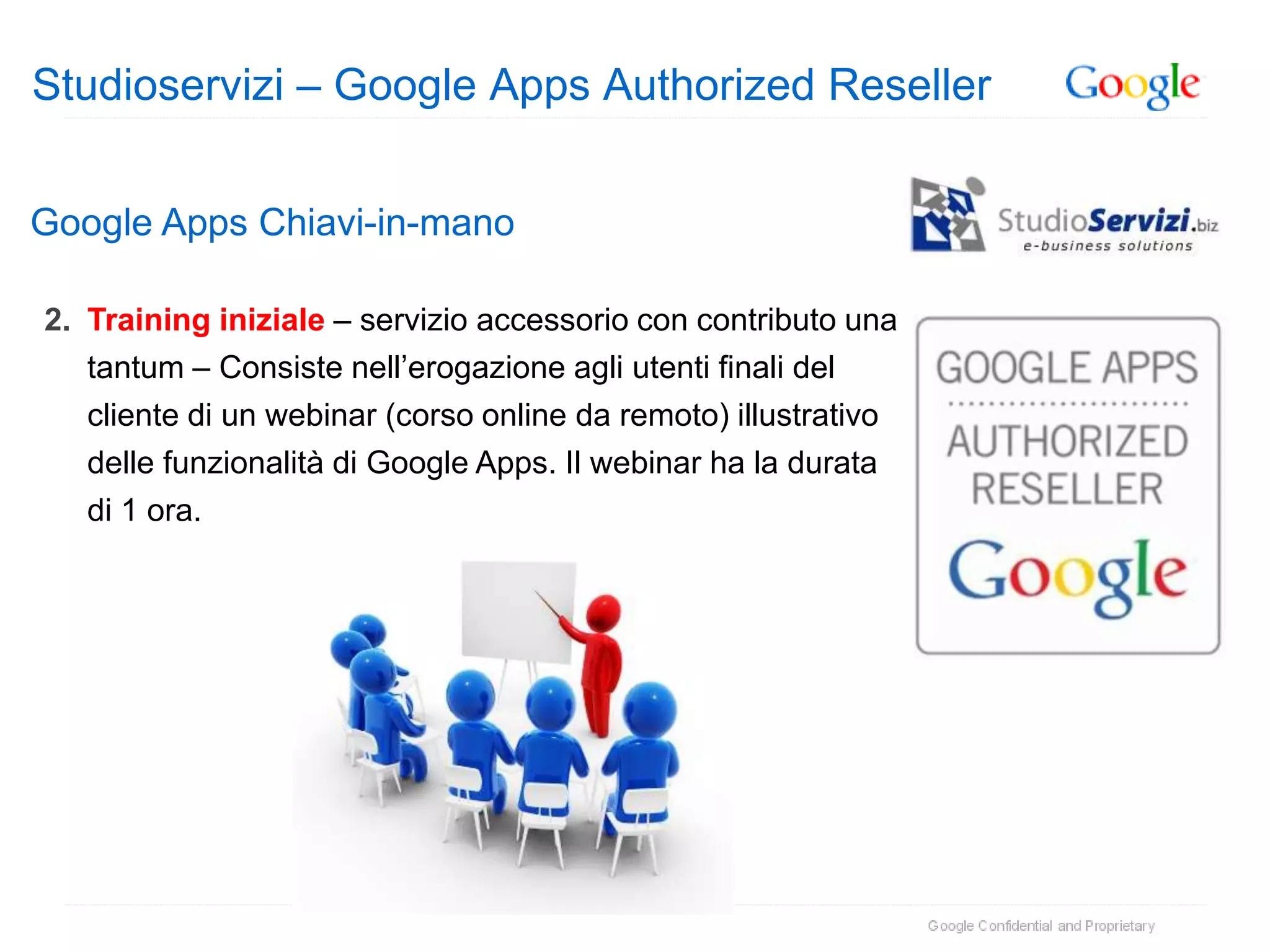 Studioservizi – Google Apps Authorized Reseller


Google Apps Chiavi-in-mano

2. Training iniziale – servizio accessorio con contributo una
   tantum – Consiste nell’erogazione agli utenti finali del
   cliente di un webinar (corso online da remoto) illustrativo
   delle funzionalità di Google Apps. Il webinar ha la durata
   di 1 ora.
 