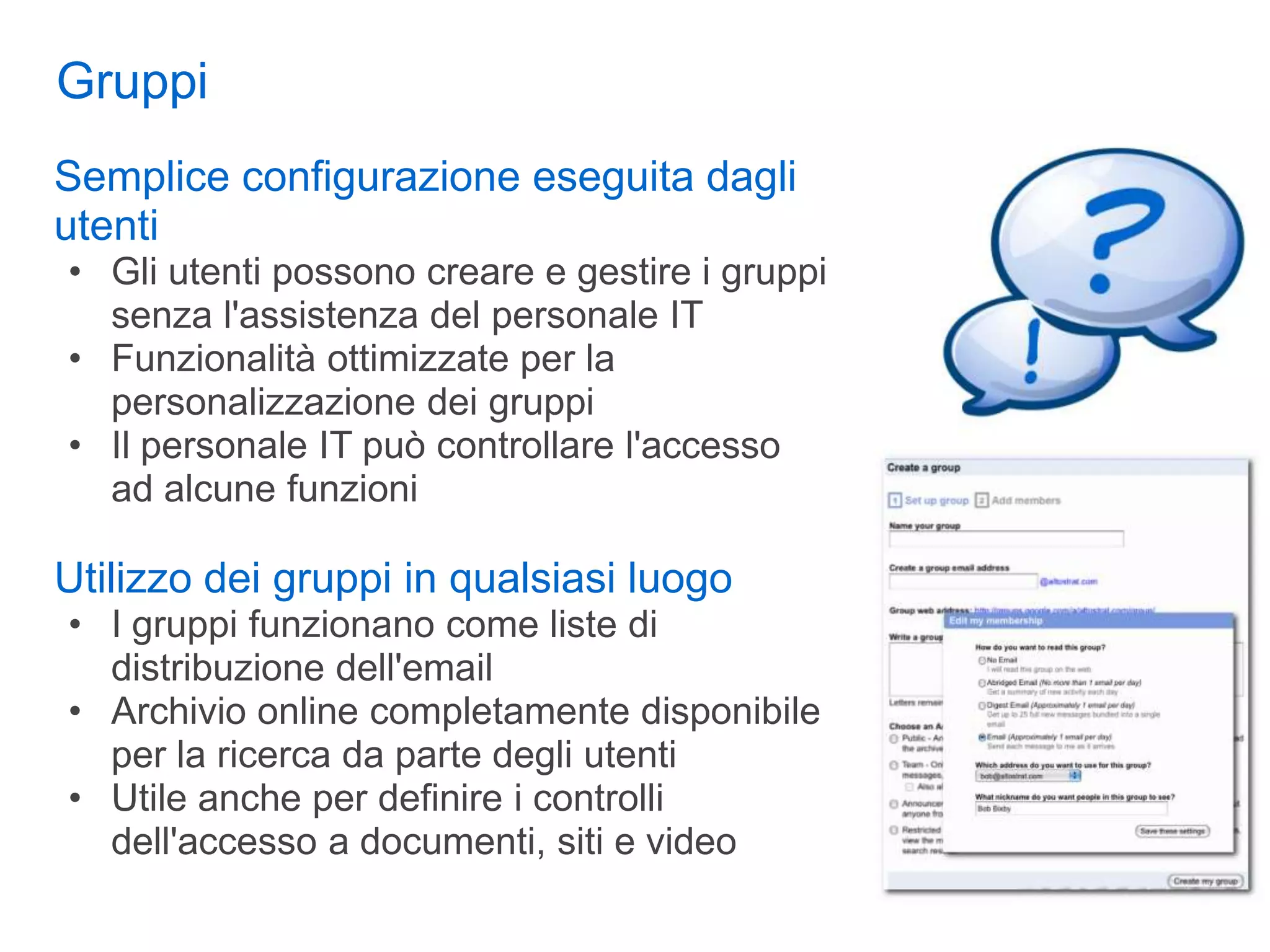 Gruppi
Semplice configurazione eseguita dagli
utenti
• Gli utenti possono creare e gestire i gruppi
  senza l'assistenza del personale IT
• Funzionalità ottimizzate per la
  personalizzazione dei gruppi
• Il personale IT può controllare l'accesso
  ad alcune funzioni

Utilizzo dei gruppi in qualsiasi luogo
• I gruppi funzionano come liste di
  distribuzione dell'email
• Archivio online completamente disponibile
  per la ricerca da parte degli utenti
• Utile anche per definire i controlli
  dell'accesso a documenti, siti e video
 
