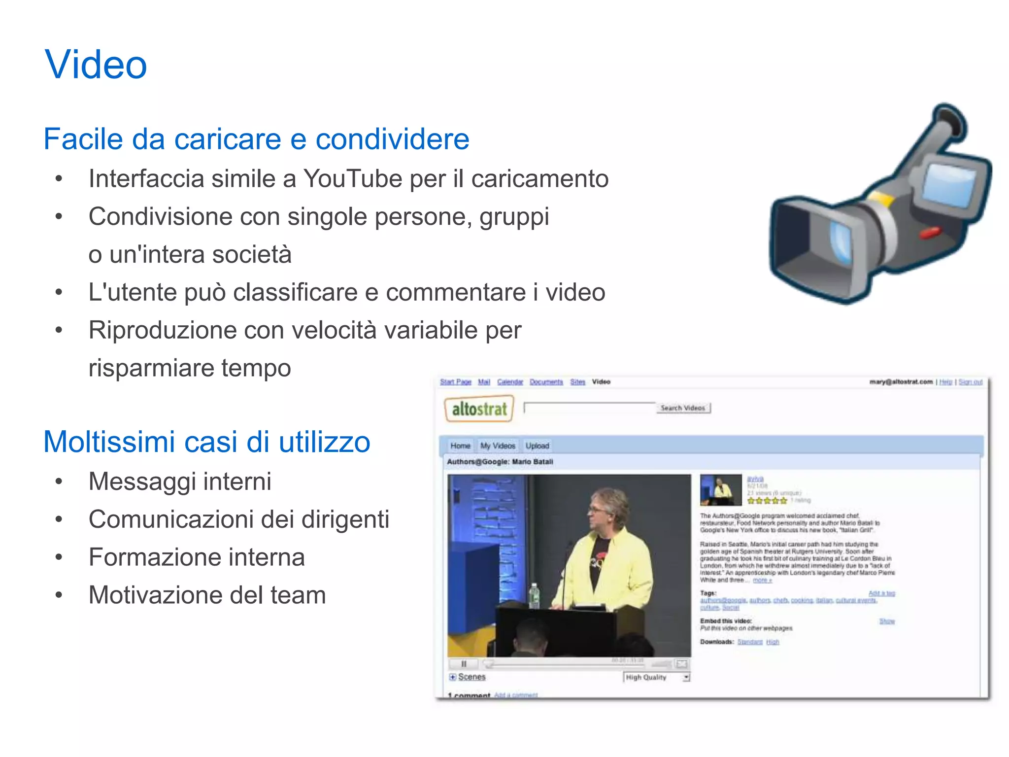 Video
Facile da caricare e condividere
• Interfaccia simile a YouTube per il caricamento
• Condivisione con singole persone, gruppi
  o un'intera società
• L'utente può classificare e commentare i video
• Riproduzione con velocità variabile per
  risparmiare tempo

Moltissimi casi di utilizzo
•   Messaggi interni
•   Comunicazioni dei dirigenti
•   Formazione interna
•   Motivazione del team
 