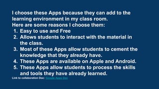 I choose these Apps because they can add to the
learning environment in my class room.
Here are some reasons I choose them:
1. Easy to use and Free
2. Allows students to interact with the material in
the class.
3. Most of these Apps allow students to cement the
knowledge that they already have.
4. These Apps are available on Apple and Android.
5. These Apps allow students to process the skills
and tools they have already learned.
Link to collaboration Doc: Google Apps Doc
 
