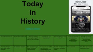 Today
in
History
Today in History
Specific classroom use Provide feedback? How? What kind of higher
learning thinking skills
does the app encourage?
Ease of use...is it
intuitive? How?
What kind of privacy does
it offer?
Are the skills reinforced
connected to your
curriculum
standards/student
outcomes?
Does the app provide
easy to follow and
comprehensive
instructions? provide
details.
Allows students to
learn about history
everyday.
No feedback provided. This app encourages
cause and effect
critical thinking.
Super easy to use this
app. It can be
downloaded on Ipad,
Iphone, or desktop.
Students do not share
any info or discussion
boards.
Just a resource. Yes. This app has very
easy instructions.
 