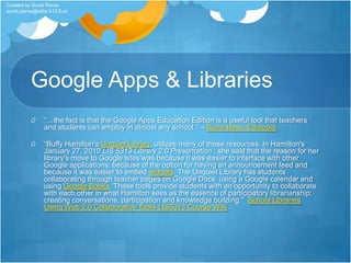 Google Apps & Libraries“…the fact is that the Google Apps Education Edition is a useful tool that teachers and students can employ in almost any school.” – Suzie Boss, Edutopia“Buffy Hamilton's Unquiet Library, utilizes many of these resources. In Hamilton's January 27, 2010 LIS 5313 Library 2.0 Presentation , she said that the reason for her library's move to Google sites was because it was easier to interface with other Google applications, because of the option for having an announcement feed and because it was easier to embed widgets. The Unquiet Library has students collaborating through teacher pages on Google Docs, using a Google calendar and using Google Books. These tools provide students with an opportunity to collaborate with each other in what Hamilton sees as the essence of participatory librarianship: creating conversations, participation and knowledge building.”  School Libraries Using Web 2.0 Collaborative Tools-LIS5313 Course WikiCreated by Sundi Pierce sundi.pierce@sdhc.k12.fl.us