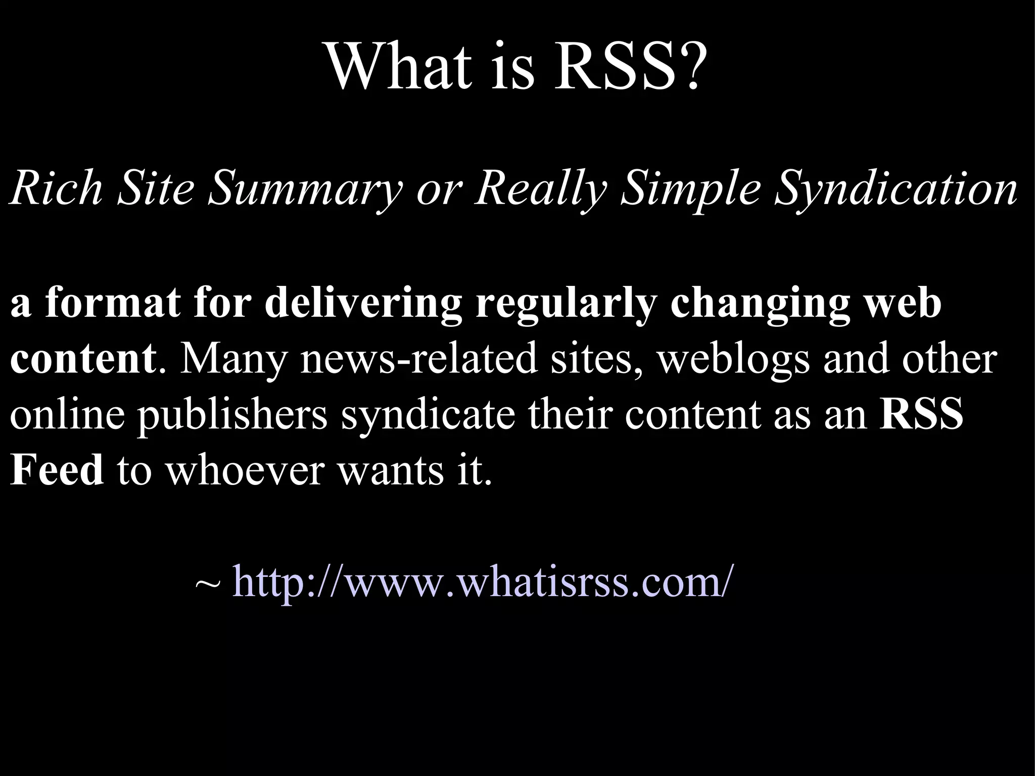 What is RSS? Rich Site Summary or Really Simple Syndication a format for delivering regularly changing web content . Many news-related sites, weblogs and other online publishers syndicate their content as an  RSS Feed  to whoever wants it. ~  http://www.whatisrss.com/ 